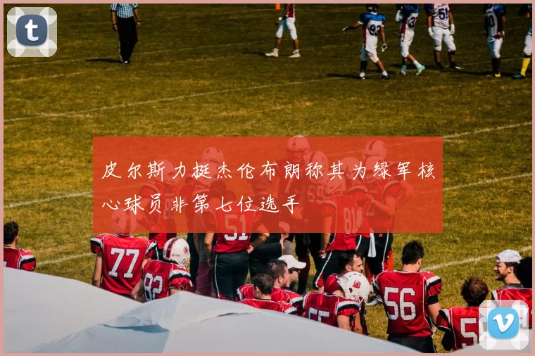 皮尔斯力挺杰伦布朗称其为绿军核心球员非第七位选手