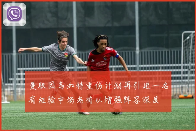 曼联因乌加特重伤计划再引进一名有经验中场老将以增强阵容深度