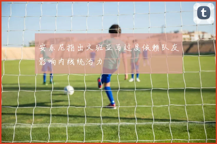 安东尼指出文班亚马过度依赖队友影响内线统治力