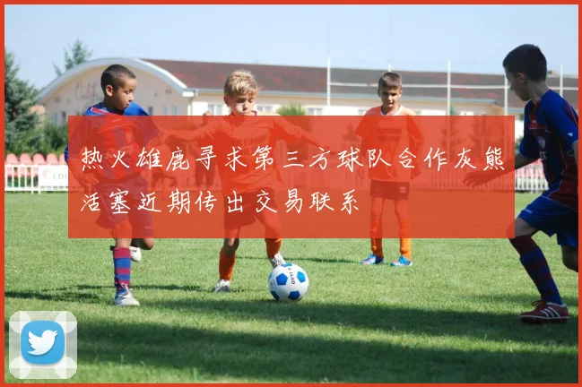 热火雄鹿寻求第三方球队合作灰熊活塞近期传出交易联系