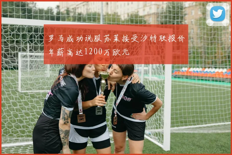 罗马成功说服苏莱接受沙特联报价年薪高达1200万欧元