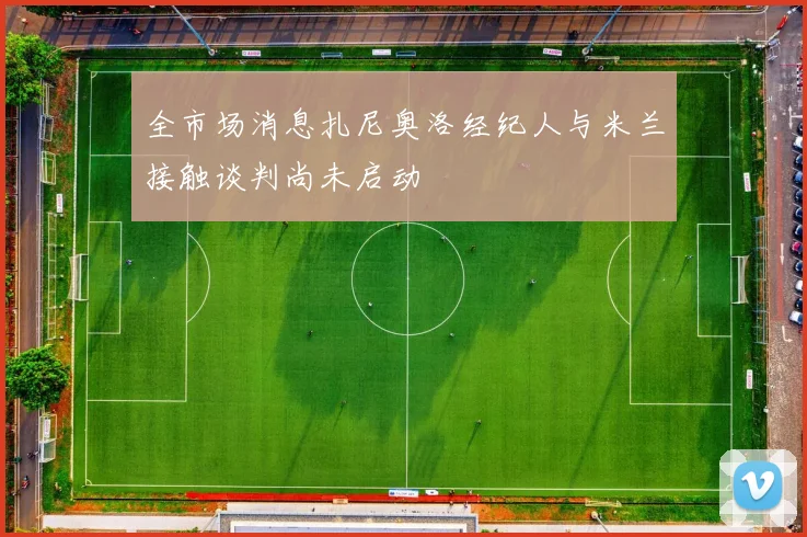 全市场消息扎尼奥洛经纪人与米兰接触谈判尚未启动
