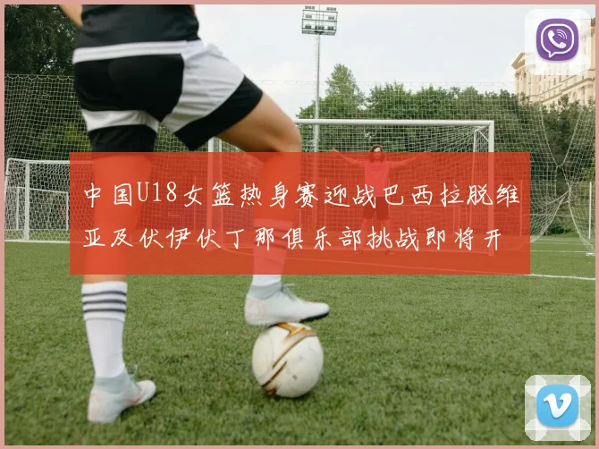中国U18女篮热身赛迎战巴西拉脱维亚及伏伊伏丁那俱乐部挑战即将开启