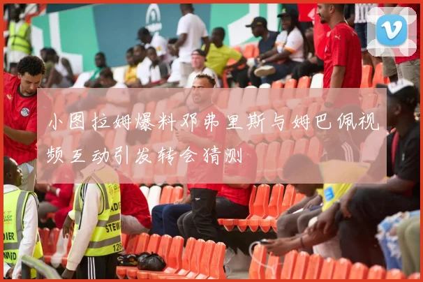 小图拉姆爆料邓弗里斯与姆巴佩视频互动引发转会猜测