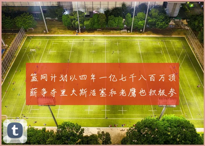 篮网计划以四年一亿七千八百万顶薪争夺里夫斯活塞和老鹰也积极参与竞标