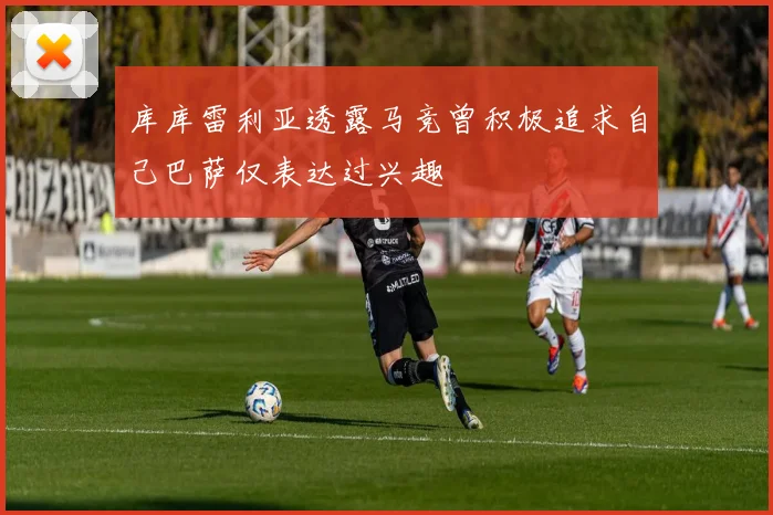 库库雷利亚透露马竞曾积极追求自己巴萨仅表达过兴趣