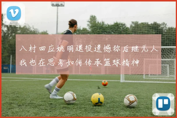 八村回应姚明退役遗憾称后继无人我也在思考如何传承篮球精神