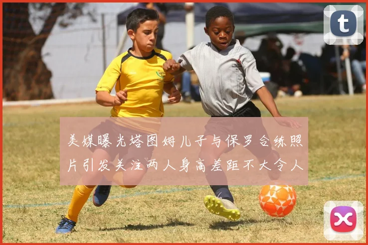 美媒曝光塔图姆儿子与保罗合练照片引发关注两人身高差距不大令人惊讶