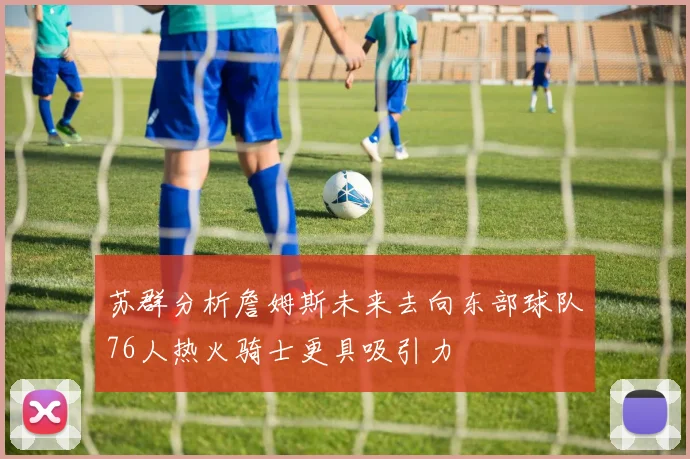 苏群分析詹姆斯未来去向东部球队76人热火骑士更具吸引力