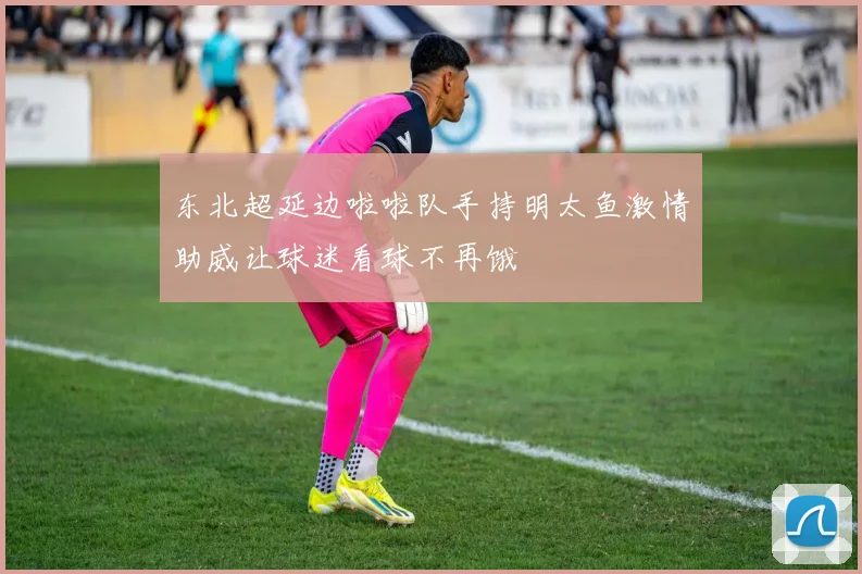 东北超延边啦啦队手持明太鱼激情助威让球迷看球不再饿