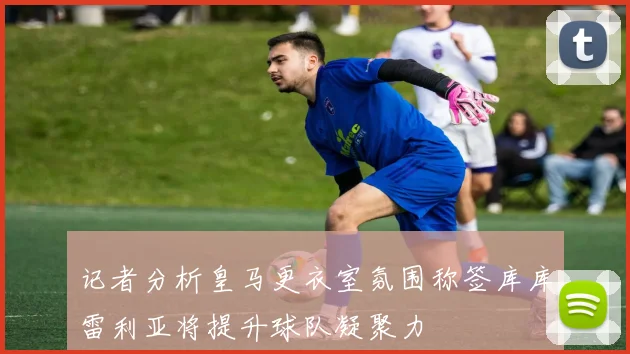 记者分析皇马更衣室氛围称签库库雷利亚将提升球队凝聚力