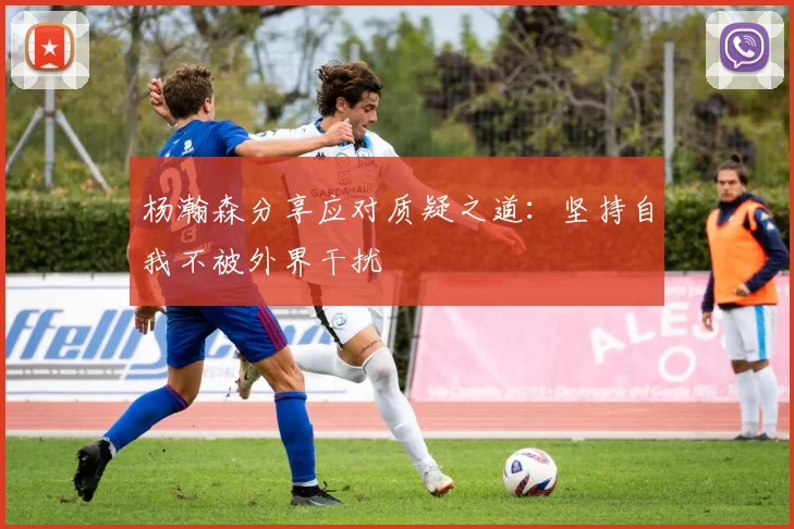 杨瀚森分享应对质疑之道:坚持自我不被外界干扰