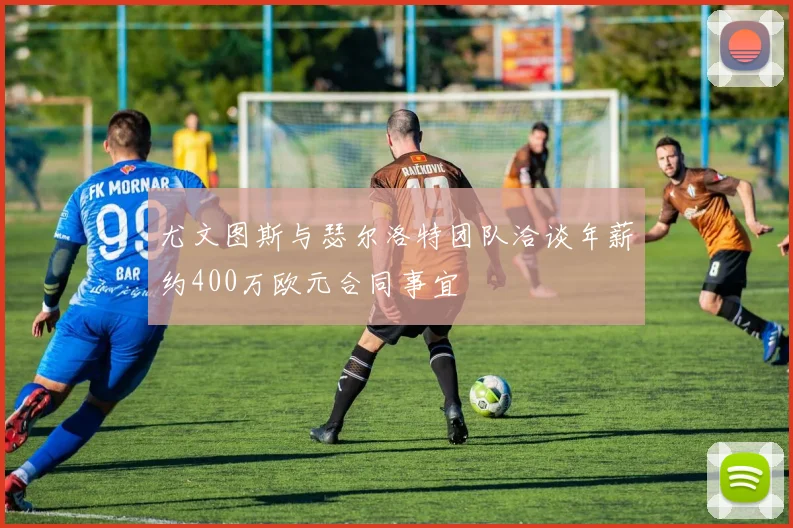 尤文图斯与瑟尔洛特团队洽谈年薪约400万欧元合同事宜