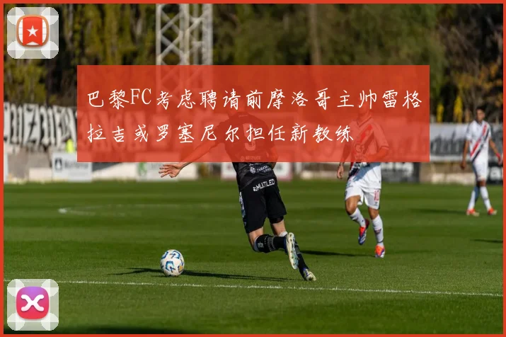 巴黎FC考虑聘请前摩洛哥主帅雷格拉吉或罗塞尼尔担任新教练