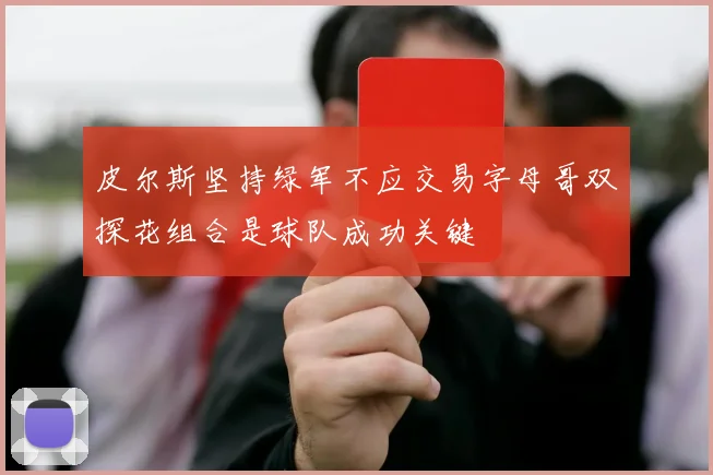 皮尔斯坚持绿军不应交易字母哥双探花组合是球队成功关键