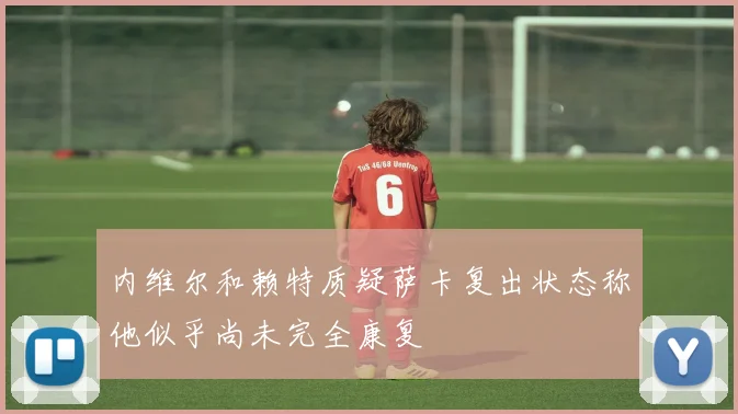 内维尔和赖特质疑萨卡复出状态称他似乎尚未完全康复