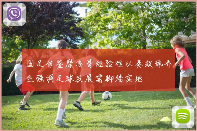 国足借鉴摩洛哥经验难以奏效韩乔生强调足球发展需脚踏实地