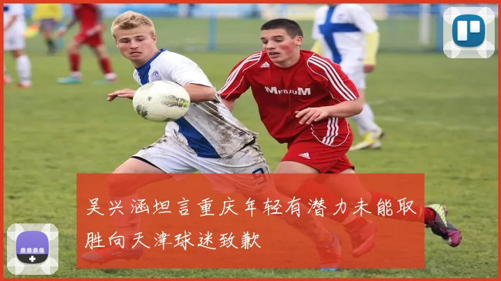吴兴涵坦言重庆年轻有潜力未能取胜向天津球迷致歉