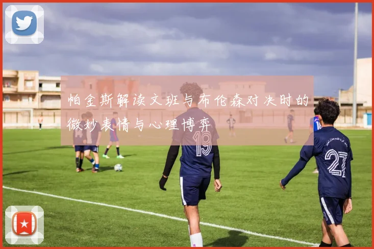 帕金斯解读文班与布伦森对决时的微妙表情与心理博弈