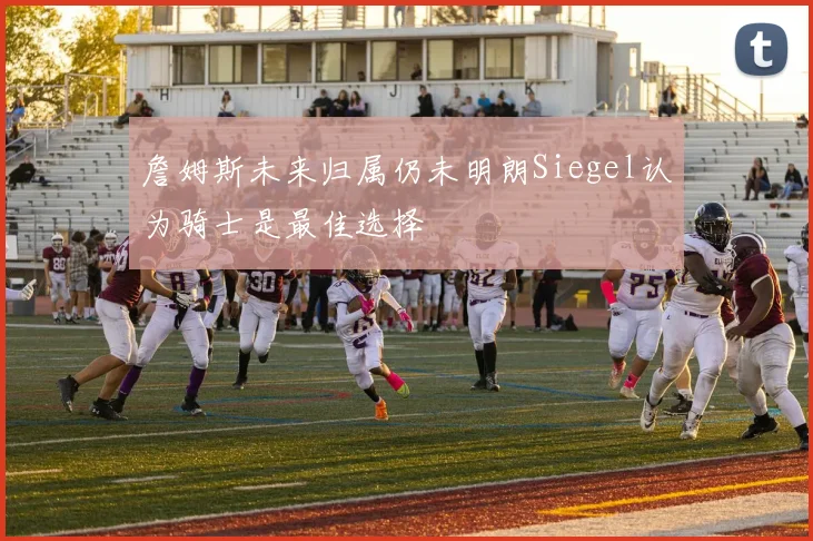 詹姆斯未来归属仍未明朗Siegel认为骑士是最佳选择