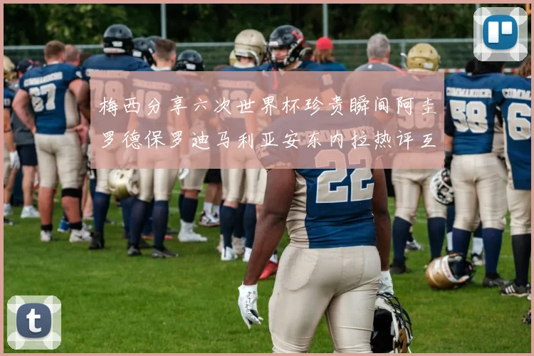 梅西分享六次世界杯珍贵瞬间阿圭罗德保罗迪马利亚安东内拉热评互动