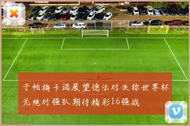 于帕梅卡诺展望德法对决称世界杯无绝对强队期待精彩16强战