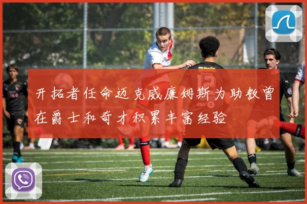开拓者任命迈克威廉姆斯为助教曾在爵士和奇才积累丰富经验