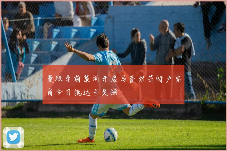 曼联季前集训开启马奎尔芒特卢克肖今日抵达卡灵顿