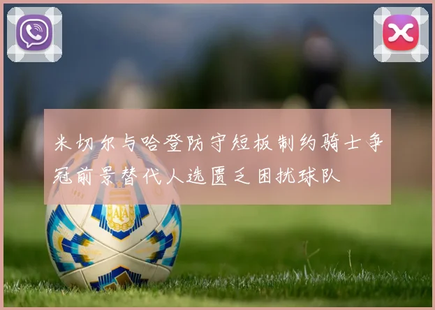 米切尔与哈登防守短板制约骑士争冠前景替代人选匮乏困扰球队