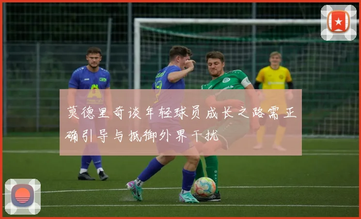 莫德里奇谈年轻球员成长之路需正确引导与抵御外界干扰