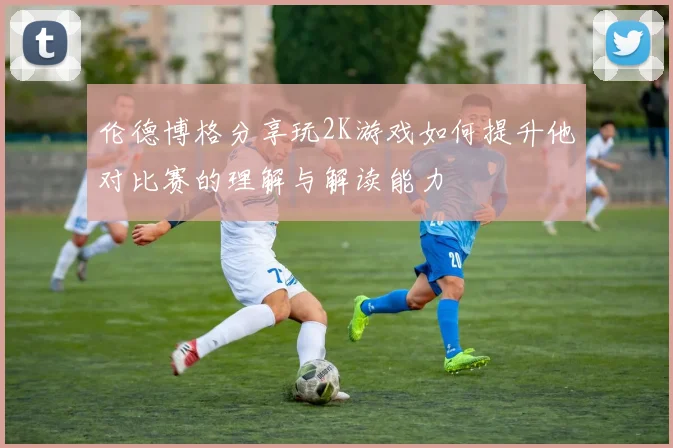 伦德博格分享玩2K游戏如何提升他对比赛的理解与解读能力