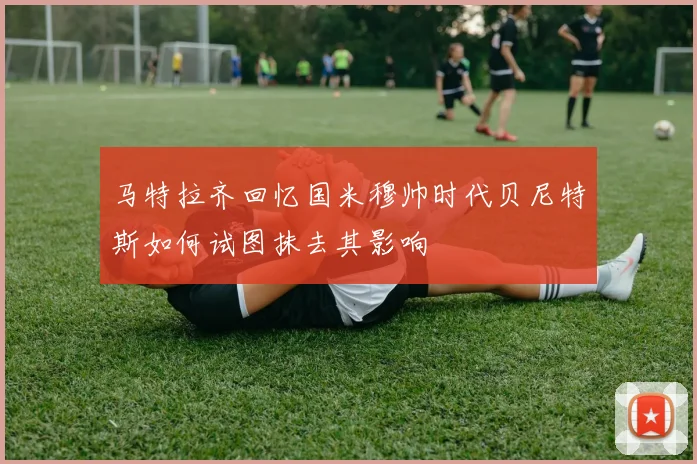 马特拉齐回忆国米穆帅时代贝尼特斯如何试图抹去其影响