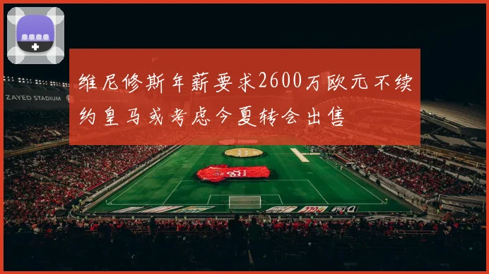 维尼修斯年薪要求2600万欧元不续约皇马或考虑今夏转会出售