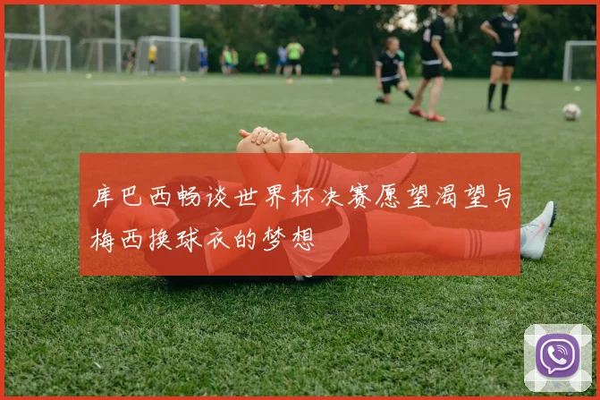 库巴西畅谈世界杯决赛愿望渴望与梅西换球衣的梦想
