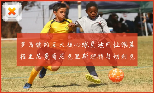罗马续约五大核心球员迪巴拉佩莱格里尼曼奇尼克里斯坦特与切利克共创未来