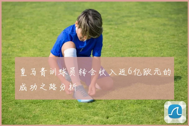 皇马青训球员转会收入近6亿欧元的成功之路分析