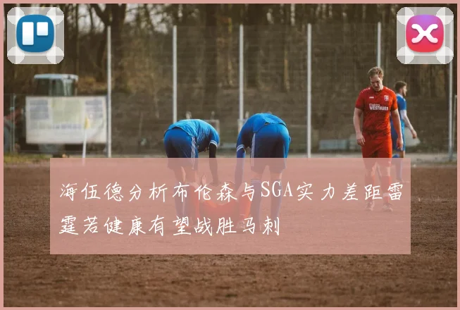 海伍德分析布伦森与SGA实力差距雷霆若健康有望战胜马刺