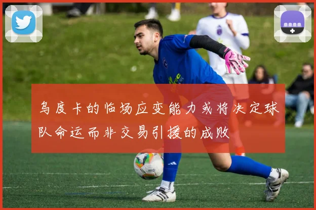 乌度卡的临场应变能力或将决定球队命运而非交易引援的成败