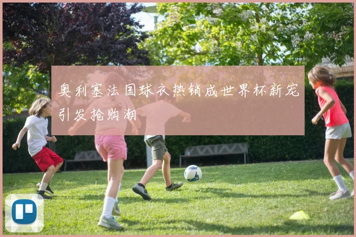 奥利塞法国球衣热销成世界杯新宠引发抢购潮