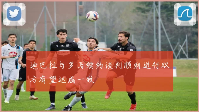 迪巴拉与罗马续约谈判顺利进行双方有望达成一致