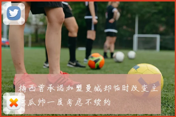 梅西曾承诺加盟曼城却临时改变主意瓜帅一度考虑不续约