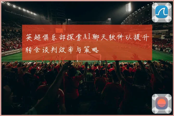 英超俱乐部探索AI聊天软件以提升转会谈判效率与策略