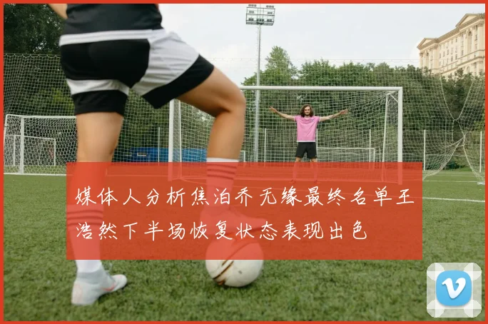媒体人分析焦泊乔无缘最终名单王浩然下半场恢复状态表现出色