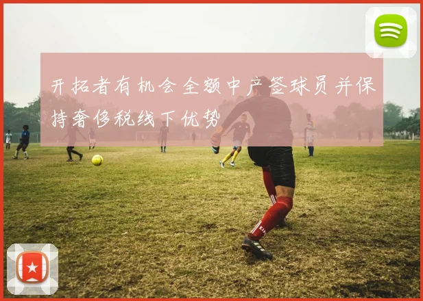 开拓者有机会全额中产签球员并保持奢侈税线下优势