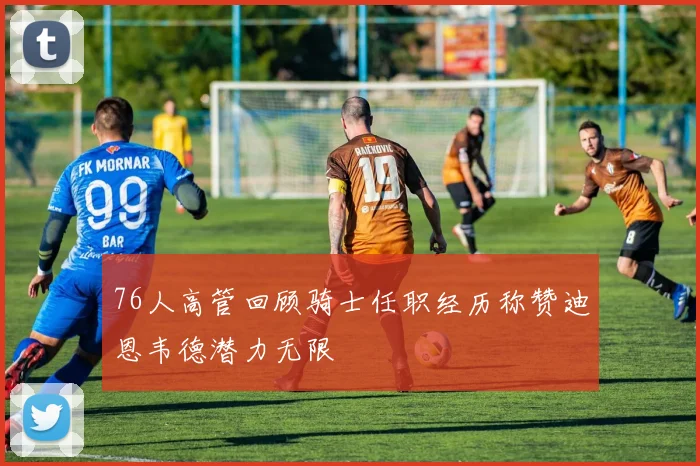 76人高管回顾骑士任职经历称赞迪恩韦德潜力无限