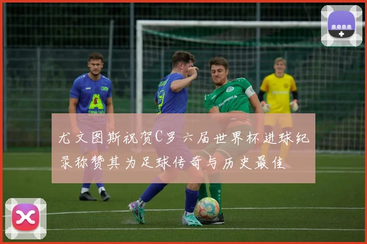 尤文图斯祝贺C罗六届世界杯进球纪录称赞其为足球传奇与历史最佳