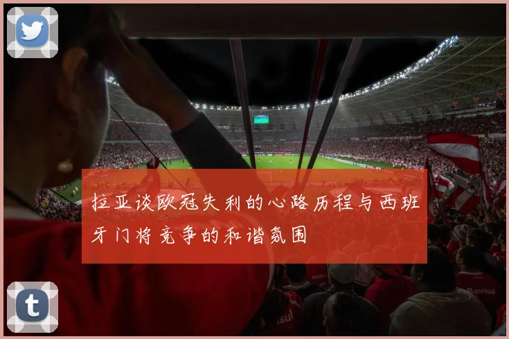 拉亚谈欧冠失利的心路历程与西班牙门将竞争的和谐氛围