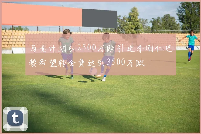 马竞计划以2500万欧引进李刚仁巴黎希望转会费达到3500万欧