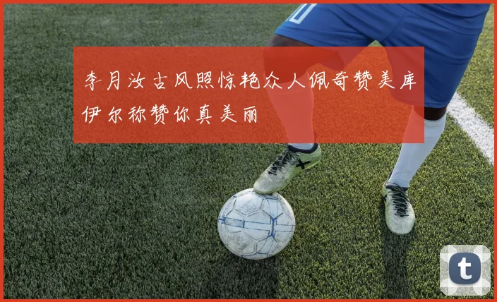 李月汝古风照惊艳众人佩奇赞美库伊尔称赞你真美丽