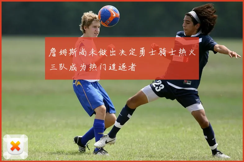 詹姆斯尚未做出决定勇士骑士热火三队成为热门追逐者